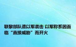 联黎部队遭以军袭击 以军称系因面临“直接威胁”而开火