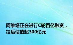 阿维塔正在进行C轮百亿融资，投后估值超300亿元