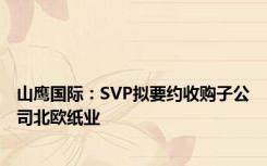 山鹰国际：SVP拟要约收购子公司北欧纸业