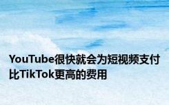 YouTube很快就会为短视频支付比TikTok更高的费用