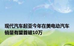 现代汽车起亚今年在美电动汽车销量有望首破10万