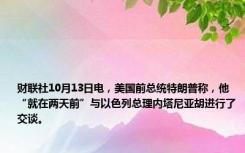 财联社10月13日电，美国前总统特朗普称，他“就在两天前”与以色列总理内塔尼亚胡进行了交谈。