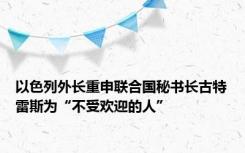 以色列外长重申联合国秘书长古特雷斯为“不受欢迎的人”