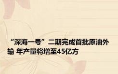 “深海一号”二期完成首批原油外输 年产量将增至45亿方