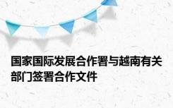 国家国际发展合作署与越南有关部门签署合作文件