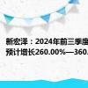 新宏泽：2024年前三季度净利润预计增长260.00%—360.00%