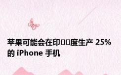 苹果可能会在印​​度生产 25% 的 iPhone 手机