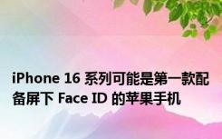 iPhone 16 系列可能是第一款配备屏下 Face ID 的苹果手机