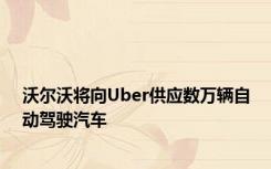 沃尔沃将向Uber供应数万辆自动驾驶汽车