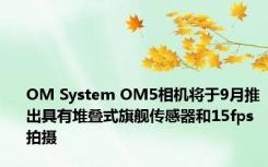 OM System OM5相机将于9月推出具有堆叠式旗舰传感器和15fps拍摄