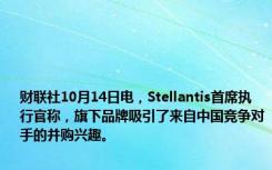 财联社10月14日电，Stellantis首席执行官称，旗下品牌吸引了来自中国竞争对手的并购兴趣。