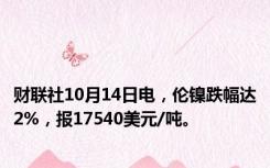 财联社10月14日电，伦镍跌幅达2%，报17540美元/吨。