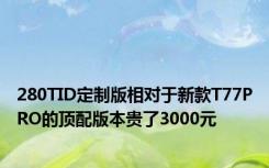 280TID定制版相对于新款T77PRO的顶配版本贵了3000元