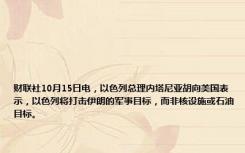 财联社10月15日电，以色列总理内塔尼亚胡向美国表示，以色列将打击伊朗的军事目标，而非核设施或石油目标。