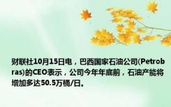 财联社10月15日电，巴西国家石油公司(Petrobras)的CEO表示，公司今年年底前，石油产能将增加多达50.5万桶/日。