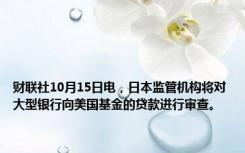 财联社10月15日电，日本监管机构将对大型银行向美国基金的贷款进行审查。