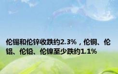 伦锡和伦锌收跌约2.3%，伦铜、伦铝、伦铅、伦镍至少跌约1.1%