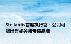 Stellantis首席执行官：公司可能出售或关闭亏损品牌