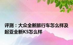 评测：大众全新旅行车怎么样及起亚全新K5怎么样