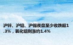 沪锌、沪铅、沪锡夜盘至少收跌超1.3%，氧化铝则涨约1.4%