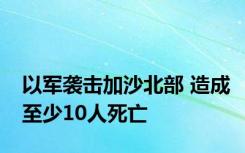 以军袭击加沙北部 造成至少10人死亡