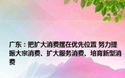 广东：把扩大消费摆在优先位置 努力提振大宗消费、扩大服务消费、培育新型消费