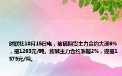 财联社10月15日电，玻璃期货主力合约大涨6%，报1285元/吨。纯碱主力合约涨超2%，现报1575元/吨。