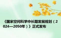 《国家空间科学中长期发展规划（2024—2050年）》正式发布