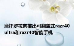 摩托罗拉向推出可翻盖式razr40ultra和razr40智能手机