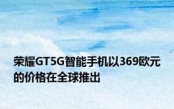 荣耀GT5G智能手机以369欧元的价格在全球推出