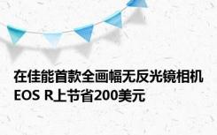 在佳能首款全画幅无反光镜相机EOS R上节省200美元