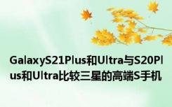 GalaxyS21Plus和Ultra与S20Plus和Ultra比较三星的高端S手机