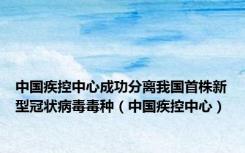 中国疾控中心成功分离我国首株新型冠状病毒毒种（中国疾控中心）