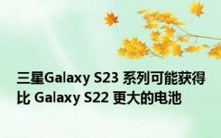 三星Galaxy S23 系列可能获得比 Galaxy S22 更大的电池