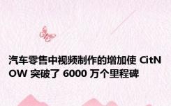 汽车零售中视频制作的增加使 CitNOW 突破了 6000 万个里程碑