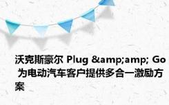 沃克斯豪尔 Plug &amp; Go 为电动汽车客户提供多合一激励方案