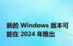 新的 Windows 版本可能在 2024 年推出