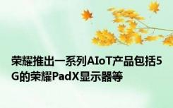 荣耀推出一系列AIoT产品包括5G的荣耀PadX显示器等