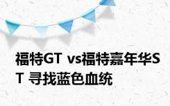 福特GT vs福特嘉年华ST 寻找蓝色血统