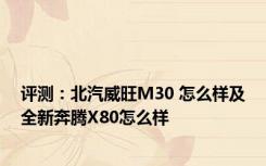 评测：北汽威旺M30 怎么样及全新奔腾X80怎么样