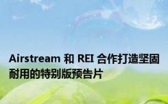 Airstream 和 REI 合作打造坚固耐用的特别版预告片