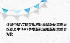 评测中华V7精英版对比豪华版配置差异区别及中华V7尊贵版和旗舰版配置差异对比