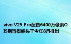 vivo V25 Pro配备6400万像素OIS后置摄像头于今年8月推出