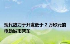 现代致力于开发低于 2 万欧元的电动城市汽车