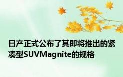 日产正式公布了其即将推出的紧凑型SUVMagnite的规格