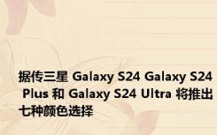 据传三星 Galaxy S24 Galaxy S24 Plus 和 Galaxy S24 Ultra 将推出七种颜色选择