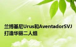 兰博基尼Urus和AventadorSVJ打造华丽二人组