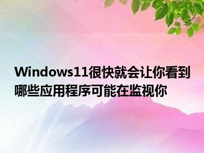 Windows11很快就会让你看到哪些应用程序可能在监视你