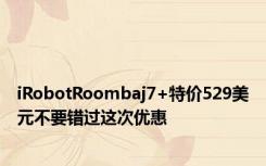 iRobotRoombaj7+特价529美元不要错过这次优惠