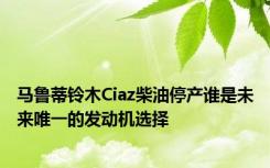 马鲁蒂铃木Ciaz柴油停产谁是未来唯一的发动机选择